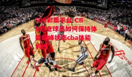 506彩票平台-CBA职业球员如何保持体能巅峰状态cba体能训练